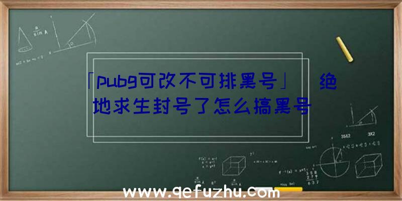 「pubg可改不可排黑号」|绝地求生封号了怎么搞黑号